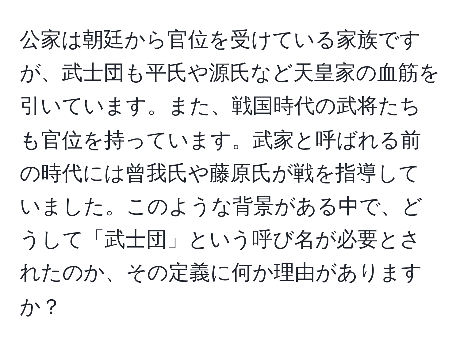 公家は朝廷から官位を受けている家族ですが、武士団も平氏や源氏など天皇家の血筋を引いています。また、戦国時代の武将たちも官位を持っています。武家と呼ばれる前の時代には曾我氏や藤原氏が戦を指導していました。このような背景がある中で、どうして「武士団」という呼び名が必要とされたのか、その定義に何か理由がありますか？