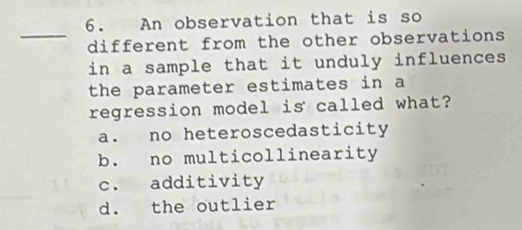 An observation that is so
_
different from the other observations 
in a sample that it unduly influences
the parameter estimates in a
regression model is called what?
a. no heteroscedasticity
b. no multicollinearity
c. additivity
d. the outlier