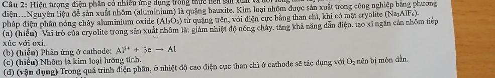 Hiện tượng điện phân có nhiều ứng dụng trong thực tiên sản xuất và dớ 
điện..Nguyên liệu đề sản xuất nhôm (aluminium) là quặng bauxite. Kim loại nhôm được sản xuất trong công nghiệp bằng phương 
pháp điện phân nóng chảy aluminium oxide (Al_2O_3) từ quặng trên, với điện cực bằng than chì, khi có mặt cryolite (Na_3AlF_6). 
(a) (hiểu) Vai trò của cryolite trong sản xuất nhôm là: giảm nhiệt độ nóng chảy. tăng khả năng dẫn điện. tạo xỉ ngăn cản nhôm tiếp 
xúc với oxi. 
(b) (hiểu) Phản ứng ở cathode: Al^(3+)+3eto Al
(c) (hiểu) Nhôm là kim loại lưỡng tính. 
(d) (vận dụng) Trong quá trình điện phân, ở nhiệt độ cao điện cực than chì ở cathode sẽ tác dụng với O_2 nên bị mòn dần.