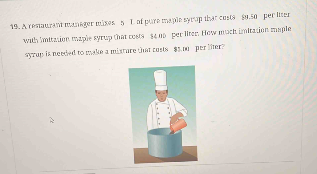 A restaurant manager mixes 5 L of pure maple syrup that costs $9.50 per liter
with imitation maple syrup that costs $4.00 per liter. How much imitation maple 
syrup is needed to make a mixture that costs $5.00 per liter?