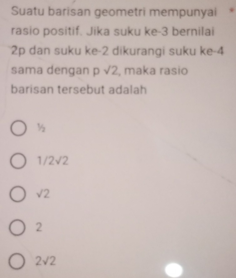 Suatu barisan geometri mempunyai
rasio positif. Jika suku ke -3 bernilai
2p dan suku ke -2 dikurangi suku ke -4
sama dengan p sqrt(2) , maka rasio
barisan tersebut adalah
½
1/2sqrt(2)
sqrt(2)
2
2sqrt(2)