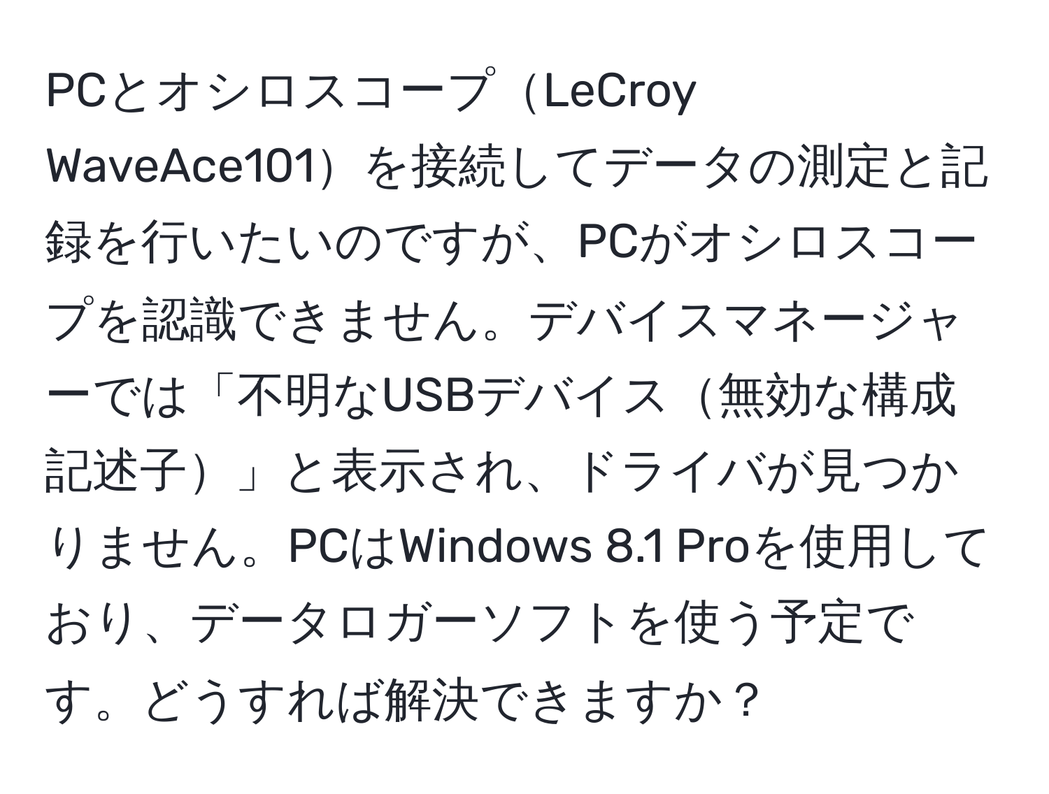 PCとオシロスコープLeCroy WaveAce101を接続してデータの測定と記録を行いたいのですが、PCがオシロスコープを認識できません。デバイスマネージャーでは「不明なUSBデバイス無効な構成記述子」と表示され、ドライバが見つかりません。PCはWindows 8.1 Proを使用しており、データロガーソフトを使う予定です。どうすれば解決できますか？