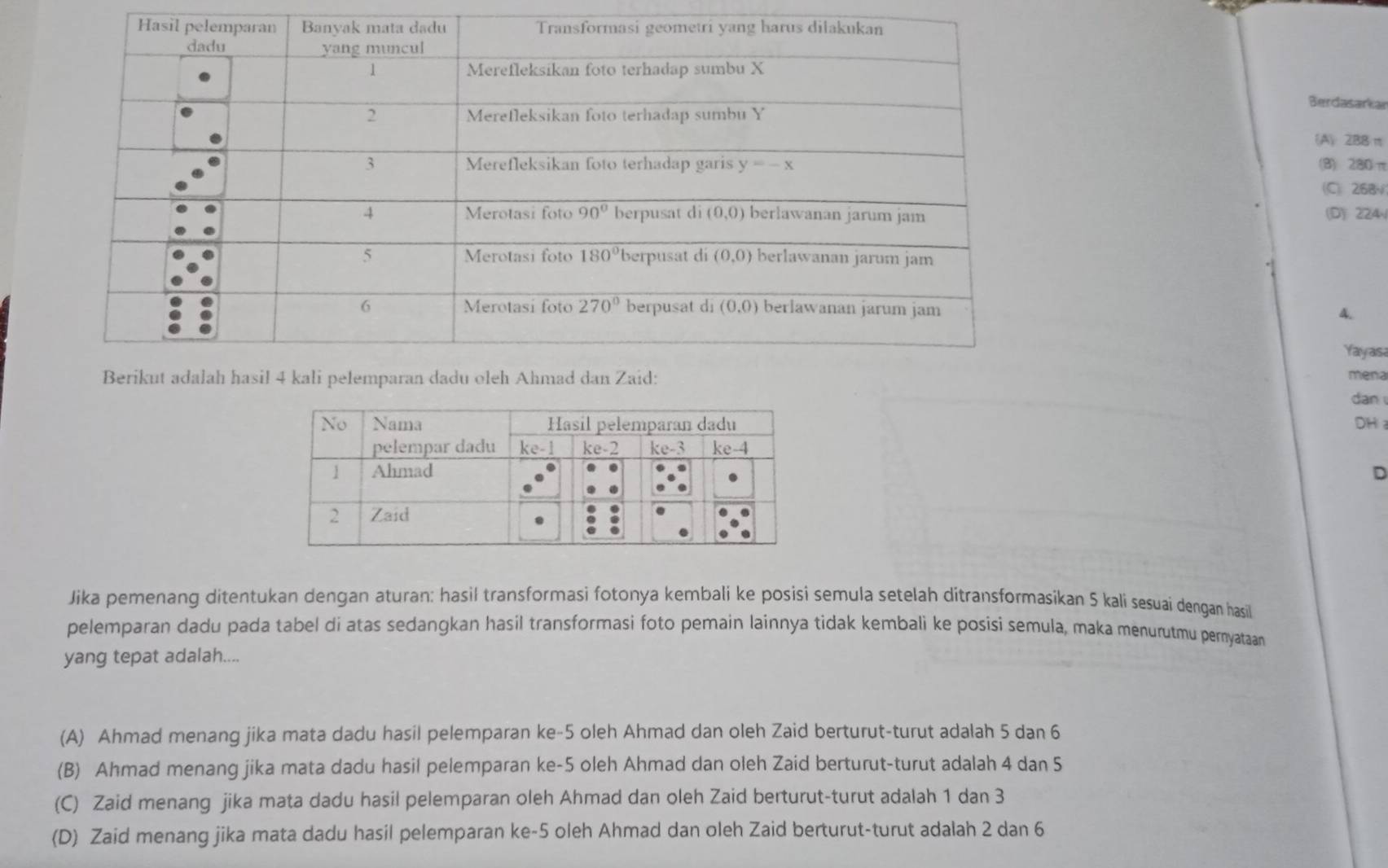 Berdasarkar
(A) 2B8 π
(B) 280π
(C) 268√
(D) 224
A.
Yayas
mena
dan
DH 
D
Jika pemenang ditentukan dengan aturan: hasil transformasi fotonya kembali ke posisi semula setelah ditransformasikan 5 kali sesuai dengan hasil
pelemparan dadu pada tabel di atas sedangkan hasil transformasi foto pemain lainnya tidak kembali ke posisi semula, maka menurutmu pernyataan
yang tepat adalah....
(A) Ahmad menang jika mata dadu hasil pelemparan ke-5 oleh Ahmad dan oleh Zaid berturut-turut adalah 5 dan 6
(B) Ahmad menang jika mata dadu hasil pelemparan ke-5 oleh Ahmad dan oleh Zaid berturut-turut adalah 4 dan 5
(C) Zaid menang jika mata dadu hasil pelemparan oleh Ahmad dan oleh Zaid berturut-turut adalah 1 dan 3
(D) Zaid menang jika mata dadu hasil pelemparan ke-5 oleh Ahmad dan oleh Zaid berturut-turut adalah 2 dan 6