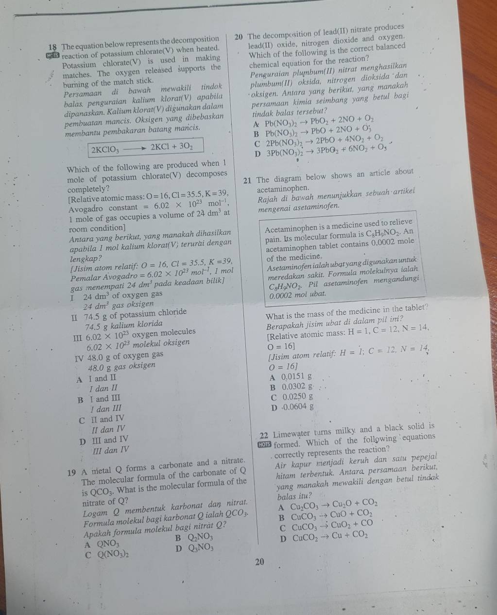 The equation below represents the decomposition 20 The decomposition of lead(II) nitrate produces
lead(II) oxide, nitrogen dioxide and oxygen.
reaction of potassium chlorate(V) when heated. Which of the following is the correct balanced
Potassium chlorate(V) is used in making
matches. The oxygen released supports the chemical equation for the reaction?
burning of the match stick. Penguraian plumbum(II) nitrat menghasilkan
Persamaan di bawah mewakili tindok plumbum(II) oksida, nitrogen dioksida dan
balas. penguraian kalium klorat(V) apabiia oksigen. Antara yang berikut, yang manakah
dipanaskan. Kalium klorat(V) diġunakan dalam persamaan kimia seimbang yang betul bagi
pembuatan mancis. Oksigen yang dibebaskan tindak balas tersebut?
membantu pembakaran batang mancis. A Pb(NO_3)_2to PbO_2+2NO+O_2
B Pb(NO_3)_2to PbO+2NO+O_3
2KClO_3to 2KCl+3O_2
C 2Pb(NO_3)_2to 2PbO+4NO_2+O_2
D 3Pb(NO_3)_2to 3PbQ_2+6NO_2+O_3
Which of the following are produced when 1
21 The diagram below shows an article about
mole of potassium chlorate(V) decomposes
completely? O=16,Cl=35.5,K=39, acetaminophen.
[Relative atomic mass:
Avogadro constant =6.02* 10^(23) 101^(-1), Rajah di bawah menunjukkan sebuah artikel
1 mole of gas occupies a volume of 24dm^3 at mengenai asetaminofen.
room condition]
Antara yang berikut, yang manakah dihasilkan Acetaminophen is a medicine used to relieve . An
apabila 1 mol kalium klorat(V) terurài dengan pain. Its molecular formula is C_8H_9NO_2
acetaminophen tablet contains 0.0002 mole
lengkap? O=16,Cl=35.5,K=39, of the medicine.
[Jisim atom relatif:
Pemalar Avogadro =6.02* 10^(23) " ol^(-1), 1 mol Asetaminofen ialah ubɑt yang digunakan untuk
gas menempati 24dm^3 pada keadaan bilik] meredakan sakit. Formula molekulnya ialah
C_8H_9NO_2. Pil asetaminofen mengandungi
I 24dm^3 of oxygen gas
24dm^3 gas oksigen 0.0002 mol ubat.
1 74.5 g of potassium chloride
74.5 g kalium klorida What is the mass of the medicine in the tablet?
Ⅲ 6.02* 10^(23) oxygen molecules Berapakah jisim ubat di dalam pil ini?
6.02* 10^(23) molekul oksigen [Relative atomic mass: H=1,C=12,N=14,
O=16]
IV 48.0 g of oxygen gas
48.0 g gas oksigen [Jisim atom relatif: H=I;C=12,N=14,
O=16]
A I and Ⅱ A 0,0151 g
I dan II B 0.0302 g·
B I and ⅢI C 0.0250 g
I dan III D 0.0604 g
C I and IV
II dan IV
22 Limewater turns milky and a black solid is
D ⅢI and IV
III dan IV o0 formed. Which of the following equations
19 A metal Q forms a carbonate and a nitrate.  correctly represents the reaction?
The molecular formula of the carbonate of Q Air kapur menjadi keruh dan satu pepejal
is QCO_3. What is the molecular formula of the hitam terbentuk. Antara persamaan berikut,
nitrate of Q? yang manakah mewakili dengan betul tindak
balas itu?
Logam Q membentuk karbonat dan nitrat. A Cu_2CO_3to Cu_2O+CO_2
Formula molekul bagi karbonat Q ialah QCO_3. B CuCO_3to CuO+CO_2
Apakah formula molekul bagi niträt Q?
C CuCO_3to CuO_2+CO
B Q_2NO_3
A QNO_3
D CuCO_2to Cu+CO_2
D Q_3NO_3
C Q(NO_3)_2
20