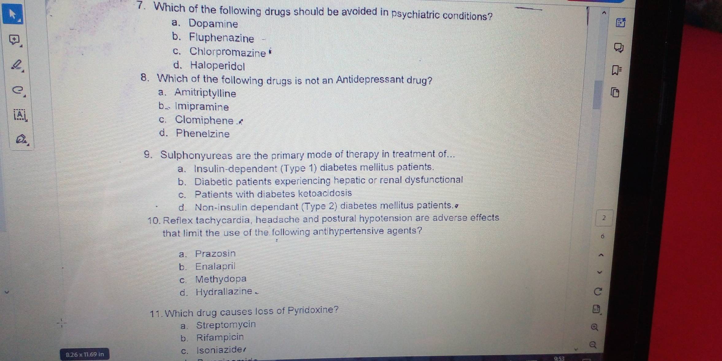 Which of the following drugs should be avoided in psychiatric conditions?
a. Dopamine
b. Fluphenazine
c. Chlorpromazine
d. Haloperidol
8. Which of the following drugs is not an Antidepressant drug?
a. Amitriptylline
b. Imipramine
c. Clomiphene
d. Phenelzine
9. Sulphonyureas are the primary mode of therapy in treatment of...
a. Insulin-dependent (Type 1) diabetes mellitus patients.
b. Diabetic patients experiencing hepatic or renal dysfunctional
c. Patients with diabetes ketoacidosis
d. Non-insulin dependant (Type 2) diabetes mellitus patients.
10. Reflex tachycardia, headache and postural hypotension are adverse effects 2
that limit the use of the following antihypertensive agents?
a. Prazosin
b. Enalapril
c. Methydopa
d. Hydrallazine 
11. Which drug causes loss of Pyridoxine?
a. Streptomycin
b. Rifampicin
8. 26 x 11.69 in c. Isoniazide