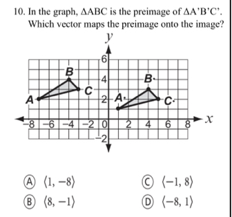 In the graph, △ ABC is the preimage of △ A'B'C'.
Which vector maps the preimage onto the image?
A langle 1,-8rangle
langle -1,8rangle
B langle 8,-1rangle D langle -8,1rangle