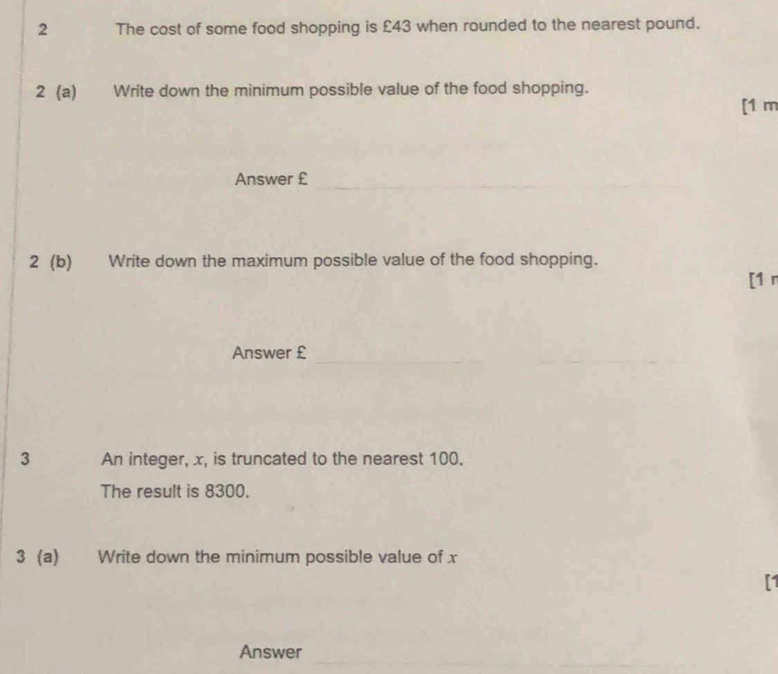 The cost of some food shopping is £43 when rounded to the nearest pound. 
2 (a) Write down the minimum possible value of the food shopping. 
[1 m 
Answer €£_ 
_ 
2 (b) Write down the maximum possible value of the food shopping. 
[1 r 
Answer €£
_ 
3 An integer, x, is truncated to the nearest 100. 
The result is 8300. 
3 (a) Write down the minimum possible value of x
[1 
_ 
_ 
_ 
Answer