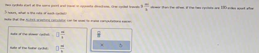 Two cyclists start at the same point and travel in opposite directions. One cyclist travels 9 mi/h  slower than the other. If the two cyclists are 195 miles apart after
5 hours, what is the rate of each cyclist? 
Note that the ALEKS graphing calculator can be used to make computations easier. 
Rate of the slower cyclist: □  ni/b   □ /□   
Rate of the faster cyclist: □  mi/b 
× 5