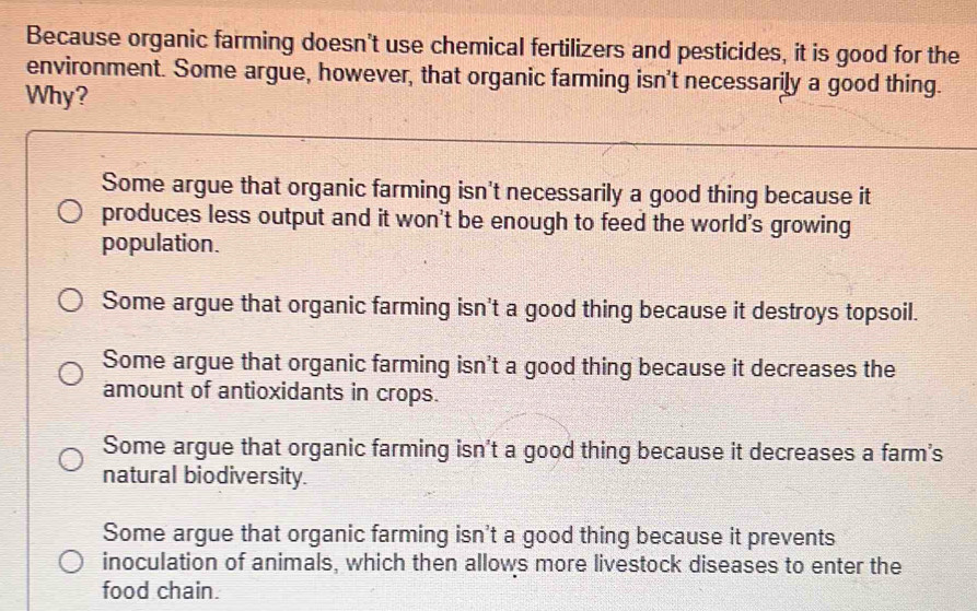 Because organic farming doesn't use chemical fertilizers and pesticides, it is good for the
environment. Some argue, however, that organic farming isn't necessarily a good thing.
Why?
Some argue that organic farming isn't necessarily a good thing because it
produces less output and it won't be enough to feed the world's growing
population.
Some argue that organic farming isn't a good thing because it destroys topsoil.
Some argue that organic farming isn't a good thing because it decreases the
amount of antioxidants in crops.
Some argue that organic farming isn't a good thing because it decreases a farm's
natural biodiversity.
Some argue that organic farming isn't a good thing because it prevents
inoculation of animals, which then allows more livestock diseases to enter the
food chain.