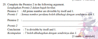 Complete the Premise 2 in the following argument. 
Lengkapkan Premis 2 dalam hujah berikut. 
Premise 1 : All prime number are divisible by itself and 1. 
Premis 1 : Semua nombor perdana boleh dibahagi dengan sendirinýa dan 1. 
Premise 2 _ 
Premis 2 _ 
Conclusion : 7 is divisible by itself and 1. 
Kesimpulan : 7 boleh dibahagikan dengan sendirinya dan 1. 
[1 mark / / markah]