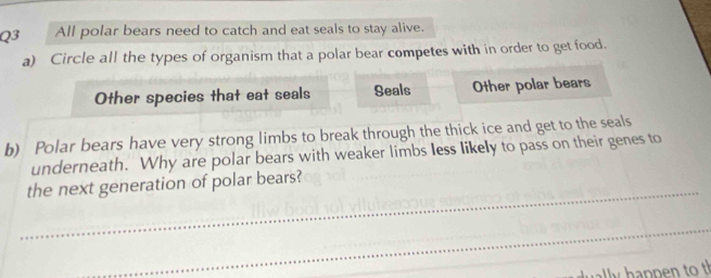 All polar bears need to catch and eat seals to stay alive.
a) Circle all the types of organism that a polar bear competes with in order to get food.
Other species that eat seals Seals Other polar bears
b) Polar bears have very strong limbs to break through the thick ice and get to the seals
underneath. Why are polar bears with weaker limbs less likely to pass on their genes to
_
the next generation of polar bears?
_
l p pe t