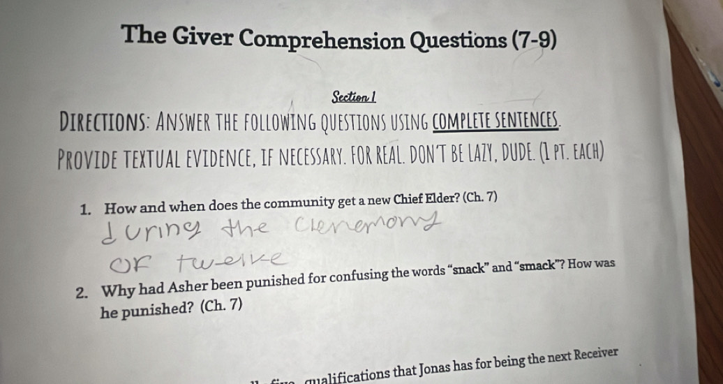 The Giver Comprehension Questions (7-9) 
Section 1 
Directions: Answer the following questions using complete sentences. 
Provide textual evidence, if necessary. For real. don't be lazy, dude. (I pt. each) 
1. How and when does the community get a new Chief Elder? (Ch. 7) 
2. Why had Asher been punished for confusing the words “snack” and “smack”? How was 
he punished? (Ch. 7) 
qualifications that Jonas has for being the next Receiver