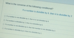 What is the converse of the following conditional?
If a number is divisible by 6, then it is divisible by 2
It a number is not divsible by 2, then it is not divisible by 6.
If a number is divsible by 2, then it is divisible by 6.
It a namber is not divsible by 6, then the number is not divisibin by 2.
df a number is divisible by 8, then it is divisible by 2.