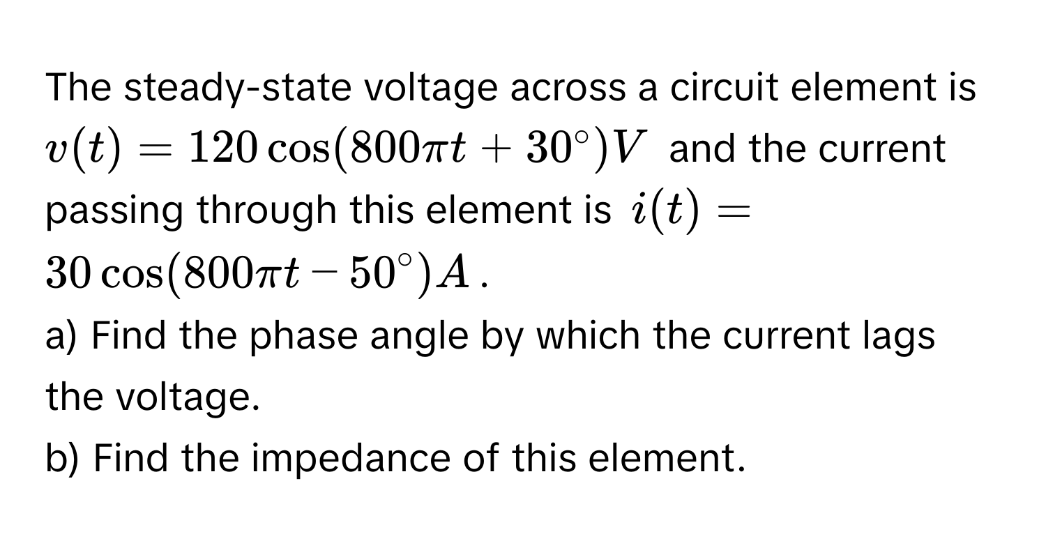 The steady-state voltage across a circuit element is $v(t) = 120 cos(800 π t + 30°) V$ and the current passing through this element is $i(t) = 30 cos(800 π t - 50°) A$. 
a) Find the phase angle by which the current lags the voltage.
b) Find the impedance of this element.