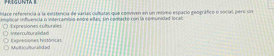 PREGUNTA 8
Hạce referencia a la existencia de varias culturas que conviven en un mismo espacio geográfico o social, pero sin
implicar influencia o intercambio entre ellas, sin contacto con la comunidad local:
Expresiones culturales
Interculturalidad
Expresiones históricas
Multiculturalidad