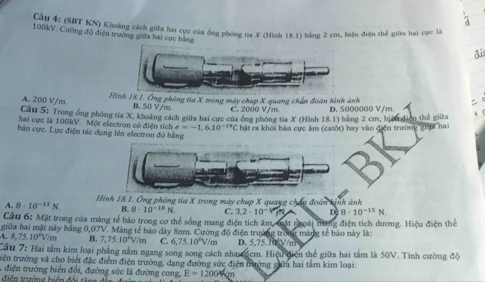 (SBT KN) Khoảng cách giữa hai cực của ống phóng tia X (Hình 18.1) bằng 2 cm, hiệu điện thế giữa hai cực là
100kV. Cường độ điện trường giữa hai cực bằng
dú
Hình 18.1. Ông phóng tia X trong máy chup X quang chấn đoán hình ảnh
A. 200 V/m. B. 50 V/m. C. 2000 V/m. D. 5000000 V/m
Câu 5: Trong ổng phóng tia X, khoảng cách giữa hai cực của ông phóng tia X (Hình 18.1) băng 2 cm, hiệu điện thế giữa
hai cực là 100kV. Một electron có điện tích e=-1,6.10^(-19)C bật ra khỏi bản cực âm (catôt) bay vào điện trường gia hai
bản cực. Lực điện tác dụng lên electron đó bằng
Hình 18.1. Ông phỏng tia X trong máy chup X quang chấu đoán hình ảnh
A. 8· 10^(-13)N. B. 8· 10^(-18)N. C. 3.2· 10^(-1) D. 8· 10^(-15)N.
Câu 6: Mặt trong của màng tế bảo trong cơ thể sống mang điện tích âm, mặt ngoài mang điện tích dương. Hiệu điện thể
giữa hai mặt này băng 0,07V. Màng tế bảo dày 8nm. Cường độ điện trường trong màng tế bào này là:
A. 8,75.10^6V/m B. 7,75.10^6V/m C. 6,75.10^6V/m D. 5,75.10 V/m
Cầu 7: Hai tấm kim loại phẳng nằm ngang song song cách nhau 5cm. Hiệu diện thể giữa hai tâm là 50V. Tính cường độ
tiện trường và cho biết đặc điểm điện trường, dạng đường sức điện trường giữa hai tấm kim loại:
1 điện trường biến đổi, đường sức là đường cong, E=1200km
điện trường biển đổi tăn