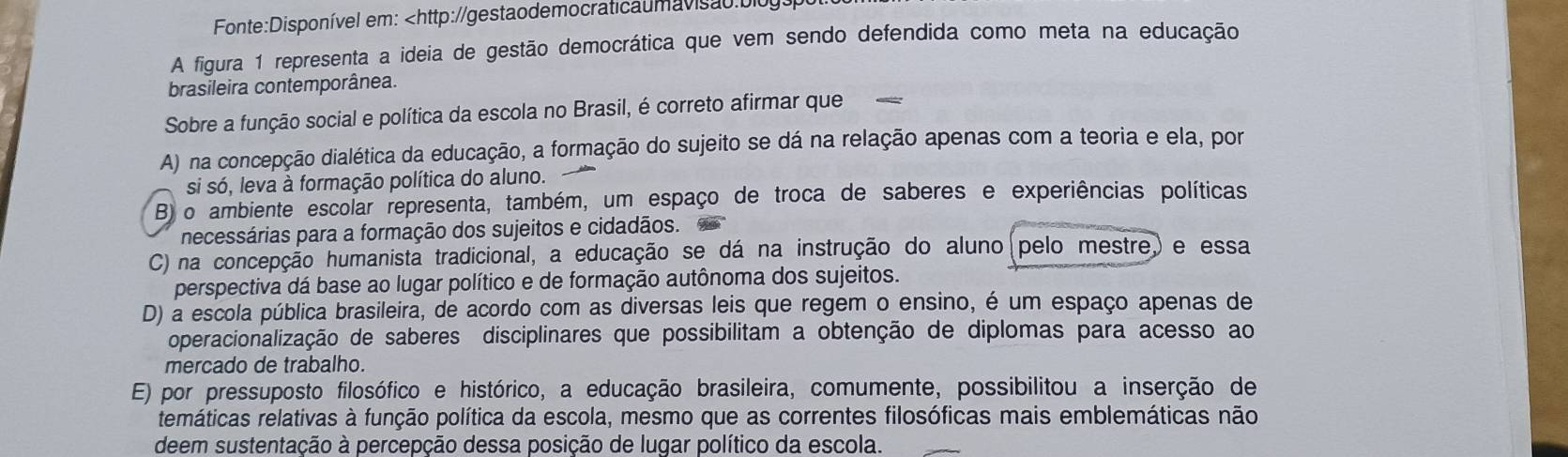 em:
A) na concepção dialética da educação, a formação do sujeito se dá na relação apenas com a teoria e ela, por
si só, leva à formação política do aluno.
B) o ambiente escolar representa, também, um espaço de troca de saberes e experiências políticas
necessárias para a formação dos sujeitos e cidadãos.
C) na concepção humanista tradicional, a educação se dá na instrução do aluno(pelo mestre,) e essa
perspectiva dá base ao lugar político e de formação autônoma dos sujeitos.
D) a escola pública brasileira, de acordo com as diversas leis que regem o ensino, é um espaço apenas de
operacionalização de saberes disciplinares que possibilitam a obtenção de diplomas para acesso ao
mercado de trabalho.
E) por pressuposto filosófico e histórico, a educação brasileira, comumente, possibilitou a inserção de
temáticas relativas à função política da escola, mesmo que as correntes filosóficas mais emblemáticas não
deem sustentação à percepção dessa posição de lugar político da escola.