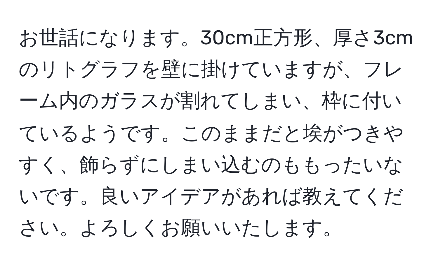 お世話になります。30cm正方形、厚さ3cmのリトグラフを壁に掛けていますが、フレーム内のガラスが割れてしまい、枠に付いているようです。このままだと埃がつきやすく、飾らずにしまい込むのももったいないです。良いアイデアがあれば教えてください。よろしくお願いいたします。