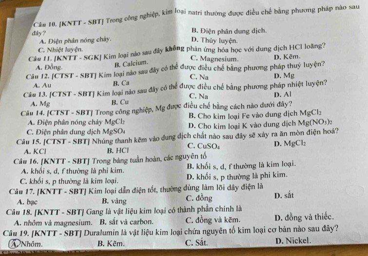 [KNTT - SBT] Trong công nghiệp, kim loại natri thường được điều chế bằng phương pháp nào sau
đây? B. Điện phân dung dịch.
A. Điện phân nóng chảy. D. Thủy luyện.
C. Nhiệt luyện.
Câu I. KNTT- SGK| Kim loại nào sau đây không phản ứng hóa học với dung dịch HCl loãng?
C. Magnesium. D. Kẽm.
A. Đồng.
B. Calcium.
Câm 12. [CTST - SBT] Kim loại nào sau đây có thể được điều chế bằng phương pháp thuỷ luyện?
C. Na
D. Mg
A. Au
B. Ca
Câu 13. [CTST - SBT] Kim loại nào sau đây có thể được điều chế bằng phương pháp nhiệt luyện?
C. Na
D. Al
A. Mg B. Cu
Câu 14. [CTST - SBT] Trong công nghiệp, Mg được điều chế bằng cách nào dưới đây?
A. Điện phân nóng chảy MgCl₂ B. Cho kim loại Fe vào dung dịch MgCl_2
C. Điện phân dung dịch MgSO₄ D. Cho kim loại K vào dung dịch Mg(NO_3) ,
Câu 15. [CTST - SBT] Nhúng thanh kẽm vào dung dịch chất nào sau đây sẽ xảy ra ăn mòn điện hoá?
D. MgCl_2
A. KCl B. HCl
C. CuSO₄
Câu 16. [KNTT - SBT] Trong bảng tuần hoàn, các nguyên tố
A. khối s, d, f thường là phi kim. B. khối s, d, f thường là kim loại.
C. khối s, p thường là kim loại. D. khối s, p thường là phi kim.
Câu 17. [KNTT - SBT] Kim loại dẫn điện tốt, thường dùng làm lõi dây điện là
A. bạc B. vàng C. đồng D. sắt
Câu 18. [KNTT - SBT] Gang là vật liệu kim loại có thành phần chính là
A. nhôm và magnesium. B. sắt và carbon. C. đồng và kẽm. D. đồng và thiếc.
Câu 19. [KNTT - SBT] Duralumin là vật liệu kim loại chứa nguyên tố kim loại cơ bản nào sau đây?
A Nhôm. B. Kẽm. C. Sắt. D. Nickel.