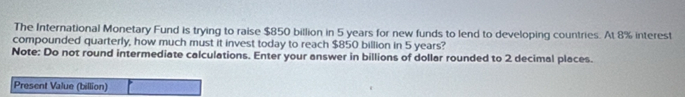 The International Monetary Fund is trying to raise $850 billion in 5 years for new funds to lend to developing countries. At 8% interest 
compounded quarterly, how much must it invest today to reach $850 billion in 5 years? 
Note: Do not round intermediate calculations. Enter your answer in billions of dollar rounded to 2 decimal places. 
Present Value (billion)