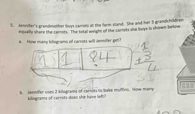 Jennifer's grandmother buys carrots at the farm stand. She and her 3 grandchildren 
equally share the carrots. The total weight of the carrots she buys is shown below. 
a. How many kilograms of carrots will Jennifer get? 
888 
b. Jennifer uses 2 kilograms of carrots to bake muffins. How many
kilograms of carrots does she have left?