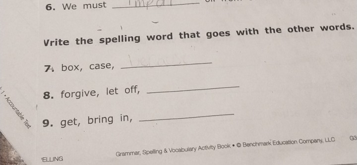 We must 
_ 
Vrite the spelling word that goes with the other words. 
7 box, case, 
_ 
8. forgive, let off, 
_ 
9. get, bring in, 
_ 
'ELlinG Grammar, Spelling & Vocabulary Activity Book • © Benchmark Education Company, LLC 
G3