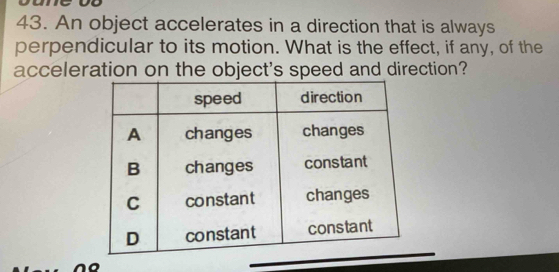 An object accelerates in a direction that is always 
perpendicular to its motion. What is the effect, if any, of the 
acceleration on the object's speed and direction?