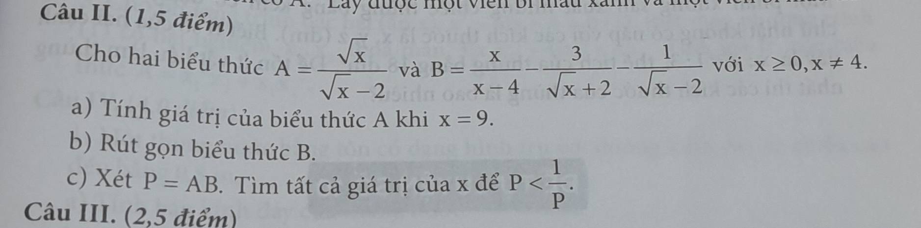 ty được nột viên bi mầu xan 
Câu II. (1,5 điểm) 
Cho hai biểu thức A= sqrt(x)/sqrt(x)-2  và B= x/x-4 - 3/sqrt(x)+2 - 1/sqrt(x)-2  với x≥ 0, x!= 4. 
a) Tính giá trị của biểu thức A khi x=9. 
b) Rút gọn biểu thức B. 
c) Xét P=AB. Tìm tất cả giá trị của x để P . 
Câu III. (2,5 điểm)