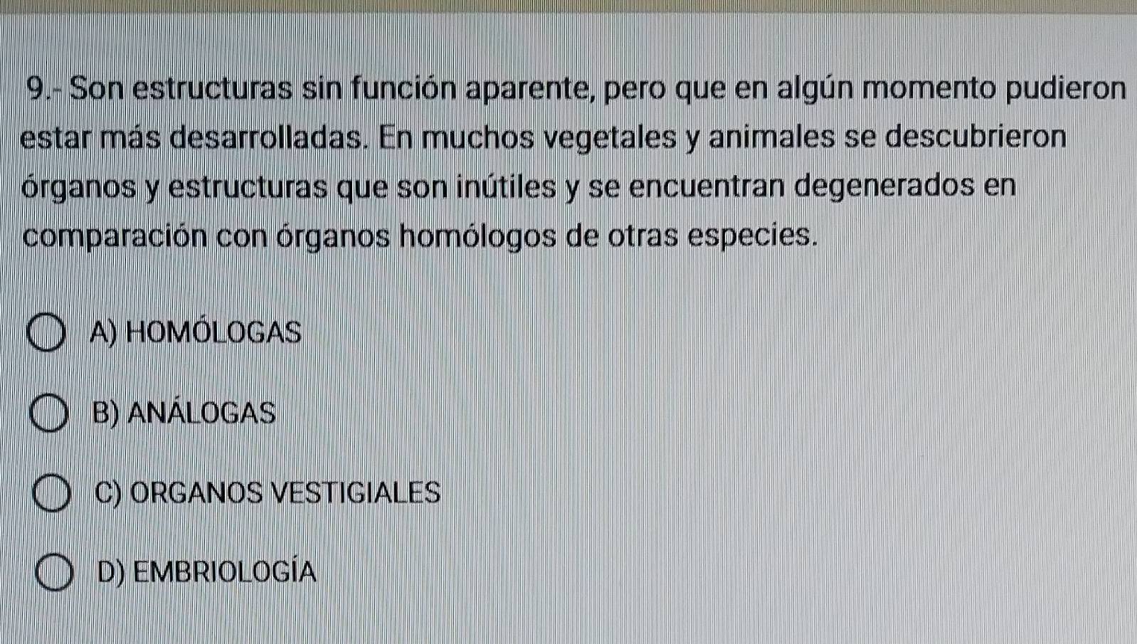 9.- Son estructuras sin función aparente, pero que en algún momento pudieron
estar más desarrolladas. En muchos vegetales y animales se descubrieron
órganos y estructuras que son inútiles y se encuentran degenerados en
comparación con órganos homólogos de otras especies.
A) HOMÓLOGAS
B) ANÁLOGAS
C) ORGANOS VESTIGIALES
D) EMBRIOLOGÍA