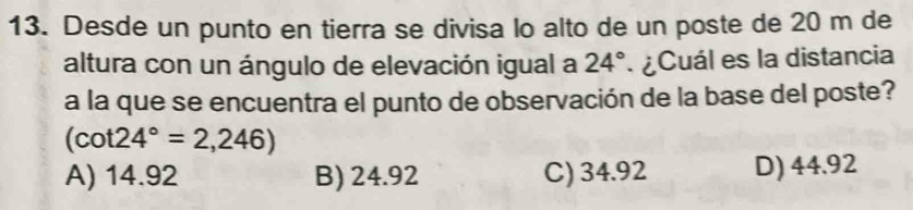 Desde un punto en tierra se divisa lo alto de un poste de 20 m de
altura con un ángulo de elevación igual a 24° ¿Cuál es la distancia
a la que se encuentra el punto de observación de la base del poste?
(cot 24°=2,246)
A) 14.92 B) 24.92 C) 34.92 D) 44.92