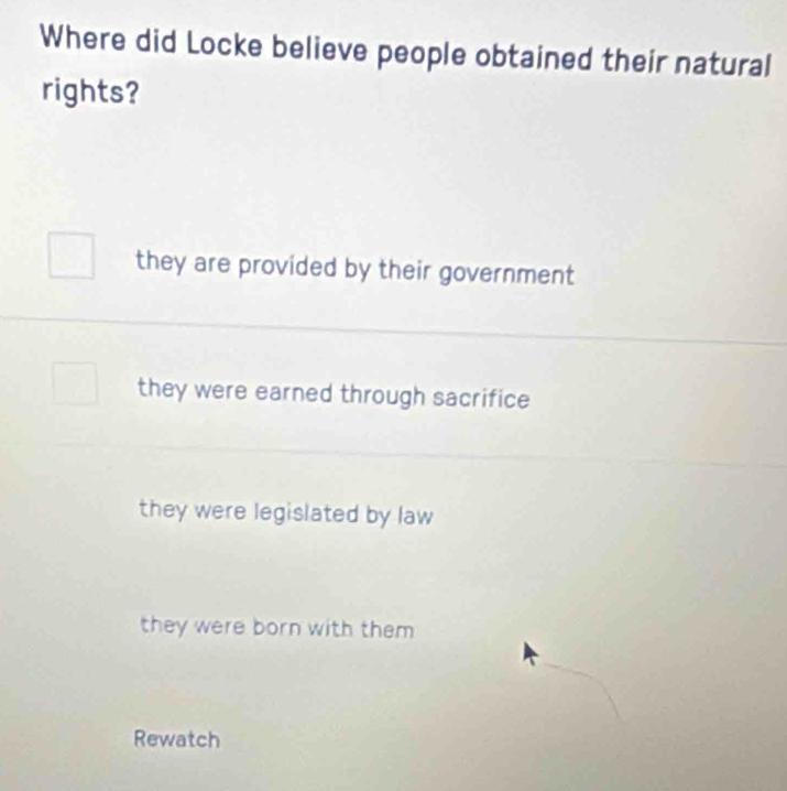 Where did Locke believe people obtained their natural
rights?
they are provided by their government
they were earned through sacrifice
they were legislated by law
they were born with them 
Rewatch