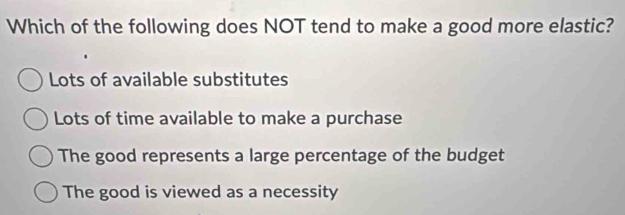 Which of the following does NOT tend to make a good more elastic?
Lots of available substitutes
Lots of time available to make a purchase
The good represents a large percentage of the budget
The good is viewed as a necessity