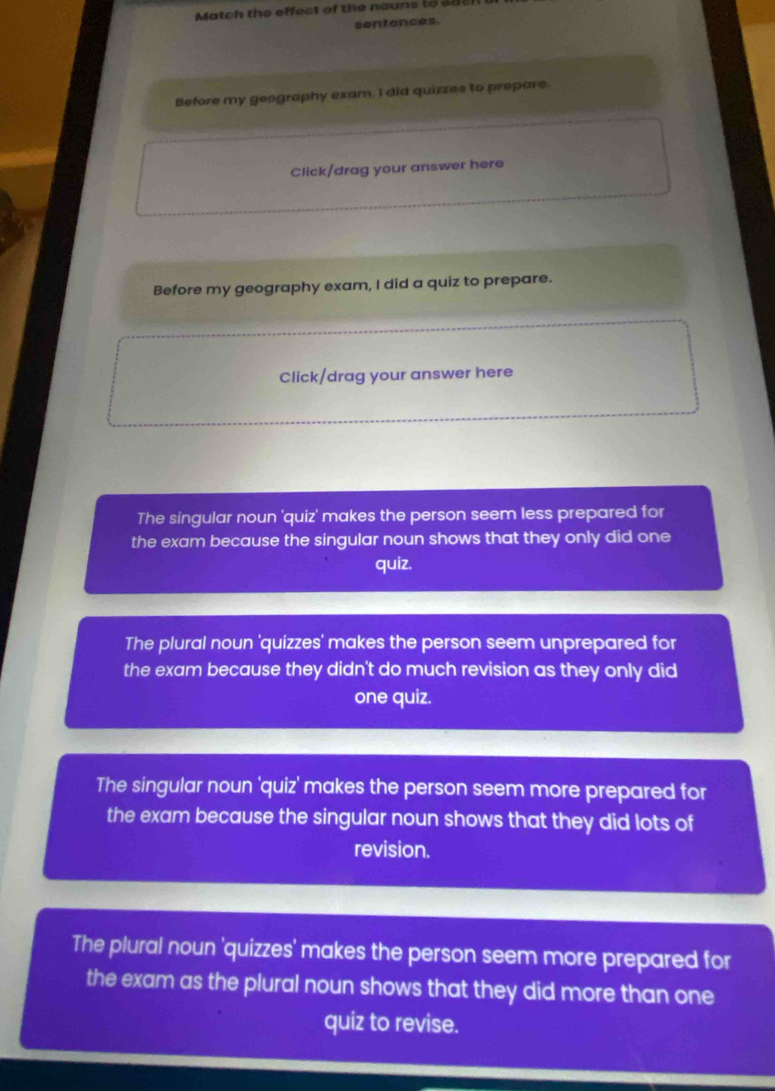 atch the effect of the nouns to a c 
sentences
Before my geography exam, I did quizzes to prepare.
Click/drag your answer here
Before my geography exam, I did a quiz to prepare.
Click/drag your answer here
The singular noun 'quiz' makes the person seem less prepared for
the exam because the singular noun shows that they only did one
quiz.
The plural noun 'quizzes' makes the person seem unprepared for
the exam because they didn't do much revision as they only did
one quiz.
The singular noun 'quiz' makes the person seem more prepared for
the exam because the singular noun shows that they did lots of
revision.
The plural noun 'quizzes' makes the person seem more prepared for
the exam as the plural noun shows that they did more than one
quiz to revise.