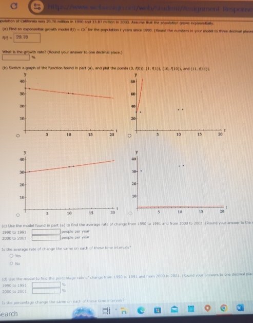 Response
pulation of California was 20.76 million in 1990 and 33.87 million in 2000. Assume that the pooulation grows exponentially.
(a) Find an exponential growth model f(t)=cm^2 for the population i years since 1990. (Round the numbers in your model to three decimall places
f(t)=29.76
What is the growth rate? (Round your answer to one decimal place.)
%
(b) Sketch a graph of the function found in part (a), and plot the points (0,f(0)), (1,f(1)), (10,f(10)) , and (11,f(11))
y
80
60
40
20
t
。 5 10 15 20
(c) Use the model found in part (a) to find the average rate of change from 1990 to 1991 and from 2000 to 2001. (Round your answer to the
1990 to 1991 peoplle per year
2000 to 2001 people per year
Is the average rate of change the same on each of these time intervals?
Yes
No
(d) Use the model to find the percentage rate of change from 1990 to 1991 and from 2000 to 2001. (Round your answers to one decimal plac
1990 to 1991 %
2000 to 2001 %
Is the percentage change the same on each of these time intervals?
earch