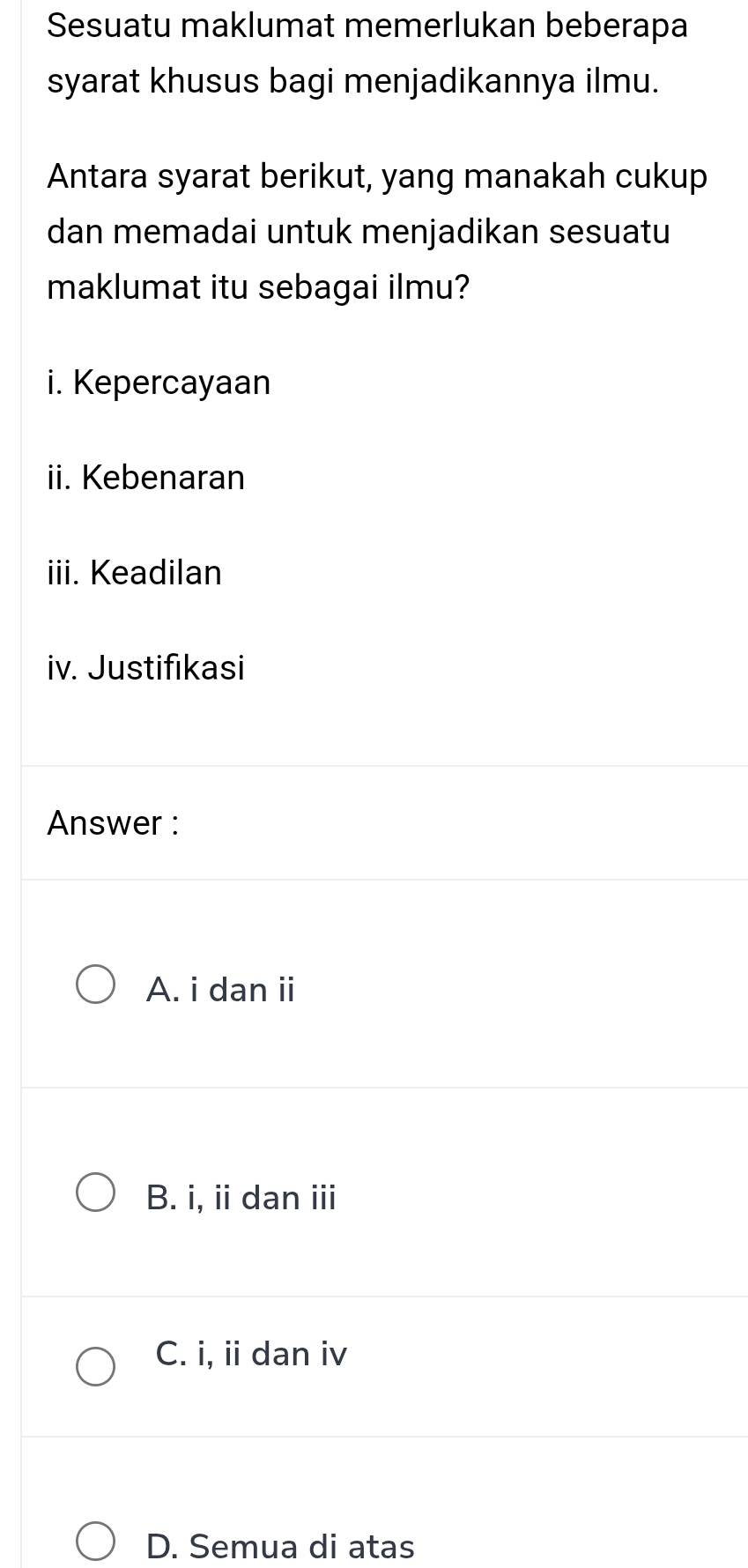 Sesuatu maklumat memerlukan beberapa
syarat khusus bagi menjadikannya ilmu.
Antara syarat berikut, yang manakah cukup
dan memadai untuk menjadikan sesuatu
maklumat itu sebagai ilmu?
i. Kepercayaan
ii. Kebenaran
iii. Keadilan
iv. Justifikasi
Answer :
A. i dan ii
B. i, ii dan iii
C. i, ii dan iv
D. Semua di atas