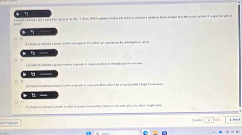 A shed is having a piees party. Each pizzs is cul into 12 sitnes. Which explaina whelher it is better to slmate a greator or lesser number than the sctual number of people that will eat
pee?
it is beller io eoimets a losse number of people so the school can save money by ordering fower pizzas
n
it is belts to maltimatte a groater number of people to make sure there is enough pizza for everyone
It is bette to eitimate a lasser number of people to make sure there will not be extra pizza that will get thrown away
o
It is bette to estimale a greate numbes of people because they can return any extra pizza that does not get eaten
=== Progre== Question 4 of 5 Back
_ Search