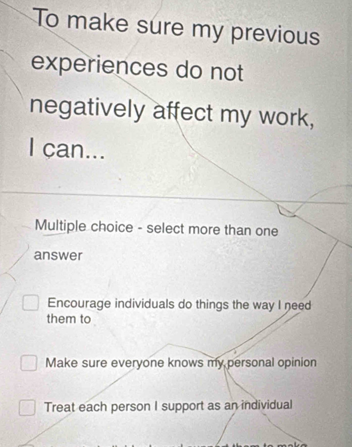 To make sure my previous
experiences do not
negatively affect my work,
I can...
Multiple choice - select more than one
answer
Encourage individuals do things the way I need
them to
Make sure everyone knows my personal opinion
Treat each person I support as an individual