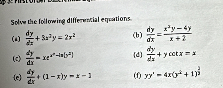 ập 3: Mrst Order B 
Solve the following differential equations. 
(a)  dy/dx +3x^2y=2x^2 (b)  dy/dx = (x^2y-4y)/x+2 
(c)  dy/dx =xe^(x^2)-ln (y^2)
(d)  dy/dx +ycot x=x
(e)  dy/dx +(1-x)y=x-1 (f) yy'=4x(y^2+1)^ 1/2 