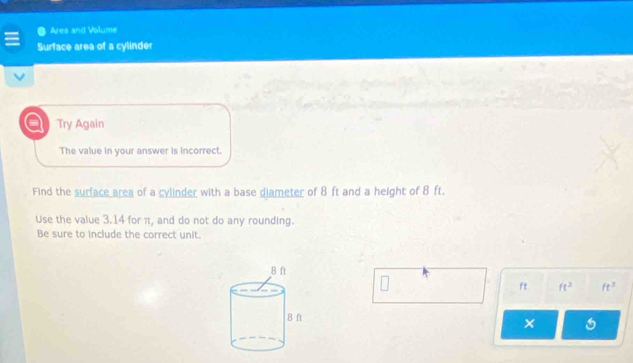 Ares and Volume 
Surface area of a cylinder 
a Try Again 
The value in your answer is incorrect. 
Find the surface area of a cylinder with a base diameter of 8 ft and a height of 8 ft. 
Use the value 3.14 for π, and do not do any rounding. 
Be sure to include the correct unit.
ft ft^2 ft^3
×