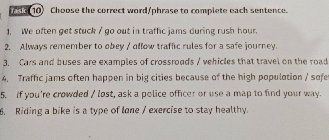 ee 10) Choose the correct word/phrase to complete each sentence. 
1. We often get stuck / go out in traffic jams during rush hour. 
2. Always remember to obey / allow traffic rules for a safe journey. 
3. Cars and buses are examples of crossroads / vehicles that travel on the road 
4. Traffic jams often happen in big cities because of the high population / safe 
5. If you’re crowded / lost, ask a police officer or use a map to find your way. 
6. Riding a bike is a type of lane / exercise to stay healthy.