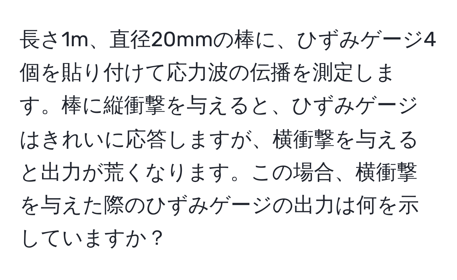 長さ1m、直径20mmの棒に、ひずみゲージ4個を貼り付けて応力波の伝播を測定します。棒に縦衝撃を与えると、ひずみゲージはきれいに応答しますが、横衝撃を与えると出力が荒くなります。この場合、横衝撃を与えた際のひずみゲージの出力は何を示していますか？