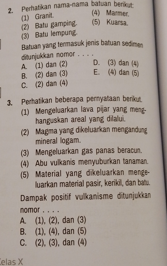 Perhatikan nama-nama batuan berikut:
(1) Granit.
(4) Marmer.
(2) Batu gamping. (5) Kuarsa.
(3) Batu lempung.
Batuan yang termasuk jenis batuan sedimen
ditunjukkan nomor . . . .
A. (1) dan (2) D. (3) dan (4)
B. (2) dan (3) E. (4) dan (5)
C. (2) dan (4)
3. Perhatikan beberapa pernyataan berikut.
(1) Mengeluarkan lava pijar yang meng-
hanguskan areal yang dilalui.
(2) Magma yang dikeluarkan mengandung
mineral logam.
(3) Mengeluarkan gas panas beracun.
(4) Abu vulkanis menyuburkan tanaman.
(5) Material yang dikeluarkan menge-
luarkan material pasir, kerikil, dan batu.
Dampak positif vulkanisme ditunjukkan
nomor . . . .
A. (1), (2), dan (3)
B. (1), (4), dan (5)
C. (2), (3), dan (4)
elas X