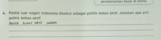 perekonomian besar di dunia. 
4. Politik luar negeri Indonesia disebut sebagai politik bebas aktif. Jelaskan apa arti 
politik bebas aktif. 
Politik Oebar Otif adalah_ 
_ 
_