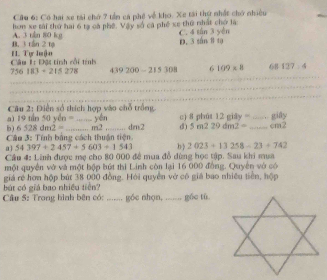 Cầu 6: Có hai xe tái chớ 7 tần cá phê về kho. Xe tái thứ nhất chở nhiều
hơn xe tài thứ hai 6 tạ cả phê. Vậy số ca phê xe thứ nhất chở là:
A. 3 tần 80 kg C. 4 tấn 3 yến
B. 3 tần 2 tạ D. 3 tấn 8 tạ
I Tự luận
Câu 1: Đặt tính rồi tính
756183+215278 439200-215308 6109* 8 61 p 127:4 
Câu 2: Điền số thích hợp vào chỗ trống.
a) 19tan50yen=...yen c) 8 phút 20 ây os....... gifiy 
b) 6528dm2=...m2... dn 12 d) 5m229dm2= ...cm^2
* Câu 3: Tính bằng cách thuận tiện,
a) 54397+2457+5603+1543 b ) 2023+13258-23+742
Câu 4: Linh được mẹ cho 80 000 để mua đồ dùng học tập. Sau khi mua
một quyển vở và một hộp bút thì Linh còn lại 16 000 đồng. Quyền vở có
giá rẻ hơn hộp bút 38 000 đồng. Hỏi quyền vở có giá bao nhiều tiền, hộp
bút có giá bao nhiều tiền?
Câu 5: Trong hình bên có: ....... góc nhọn, ....... góc tù.