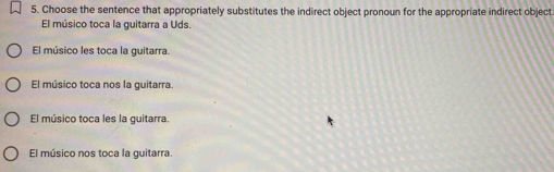 Choose the sentence that appropriately substitutes the indirect object pronoun for the appropriate indirect object
El músico toca la guitarra a Uds.
El músico les toca la guitarra.
El músico toca nos la guitarra
El músico toca les la guitarra.
El músico nos toca la guitarra.