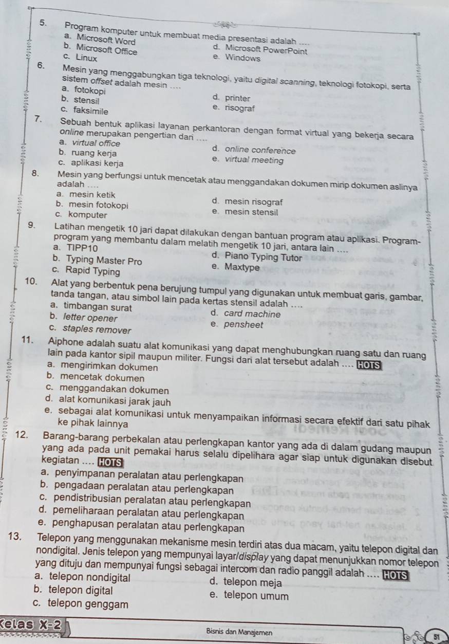 Program komputer untuk membuat media presentasi adalah ....
a. Microsoft Word d. Microsoft PowerPoint
b. Microsoft Office e. Windows
: c. Linux
6. Mesin yang menggabungkan tiga teknologi, yaitu digital scanning, teknologi fotokopi, serta
sistem offset adalah mesin ....
a. fotokopi d. printer
b、stensil e.risograf
c. faksimile
7. Sebuah bentuk aplikasi layanan perkantoran dengan format virtual yang bekerja secara
online merupakan pengertian dan
a. virtual office d. online conference
b. ruang kerja e. virtual meeting
c. aplikasi kerja
8. Mesin yang berfungsi untuk mencetak atau menggandakan dokumen mirip dokumen aslinya
adalah ....
a. mesin ketik d. mesin risograf
b. mesin fotokopi e. mesin stensil
c. komputer
9. Latihan mengetik 10 jari dapat dilakukan dengan bantuan program atau aplikasi. Program-
program yang membantu dalam melatih mengetik 10 jari, antara lain ....
a. TIPP10 d. Piano Typing Tutor
b. Typing Master Pro e. Maxtype
c. Rapid Typing
10. Alat yang berbentuk pena berujung tumpul yang digunakan untuk membuat garis, gambar,
tanda tangan, atau simbol lain pada kertas stensil adalah ....
a. timbangan surat d. card machine
b. letter opener e. pensheet
c. staples remover
11. Aiphone adalah suatu alat komunikasi yang dapat menghubungkan ruang satu dan ruang
lain pada kantor sipil maupun militer. Fungsi dari alat tersebut adalah ... [o
a. mengirimkan dokumen
b. mencetak dokumen
c. menggandakan dokumen
d. alat komunikasi jarak jauh
e. sebagai alat komunikasi untuk menyampaikan informasi secara efektif dari satu pihak
ke pihak lainnya
12. Barang-barang perbekalan atau perlengkapan kantor yang ada di dalam gudang maupun
yang ada pada unit pemakai harus selalu dipelihara agar siap untuk digunakan disebut
kegiatan .... HOTS
a. penyimpanan peralatan atau perlengkapan
b. pengadaan peralatan atau perlengkapan
c. pendistribusian peralatan atau perlengkapan
d. pemeliharaan peralatan atau perlengkapan
e. penghapusan peralatan atau perlengkapan
13. Telepon yang menggunakan mekanisme mesin terdiri atas dua macam, yaitu telepon digital dan
nondigital. Jenis telepon yang mempunyai layar/display yang dapat menunjukkan nomor telepon
yang dituju dan mempunyai fungsi sebagai intercom dan radio panggil adalah .... H ors
a. telepon nondigital d. telepon meja
b. telepon digital e. telepon umum
c. telepon genggam
Kelas X-2 Bisnis dan Manajemen
51