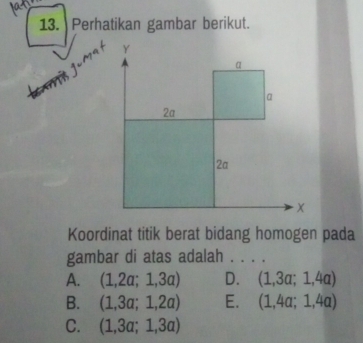 Perhatikan gambar berikut.
Koordinat titik berat bidang homogen pada
gambar di atas adalah . . . .
A. (1,2a;1,3a) D. (1,3a;1,4a)
B. (1,3a;1,2a) E. (1,4a;1,4a)
C. (1,3a;1,3a)