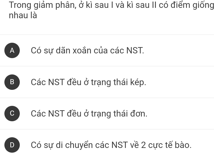 Trong giảm phân, ở kì sau I và kì sau II có điểm giống
nhau là
A Có sự dãn xoắn của các NST.
B ) Các NST đều ở trạng thái kép.
c Các NST đều ở trạng thái đơn.
D Có sự di chuyển các NST về 2 cực tế bào.