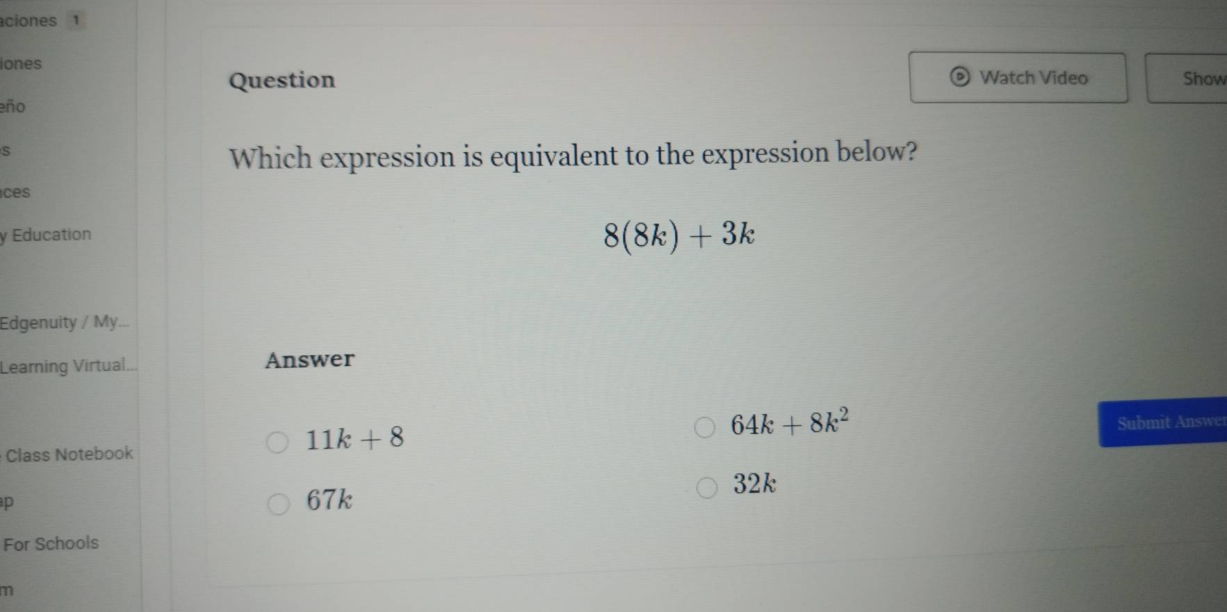 ciones 1
iones Watch Video Show
Question
eño
s
Which expression is equivalent to the expression below?
ces
y Education
8(8k)+3k
Edgenuity / My...
Learning Virtual... Answer
64k+8k^2
11k+8 Submit Answer
Class Notebook
32k
p
67k
For Schools
m