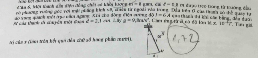 tròn kết qua đến chu số hà 
Câu 6. Một thanh dẫn điện đồng chất có khối lượng m=8 gam, dài ell =0.8m được treo trong từ trường đều 
có phương vuông góc với mặt phẳng hình vẽ, chiều từ ngoài vào trong. Đầu trên O của thanh có thể quay tự 
do xung quanh một trục nằm ngang. Khi cho dòng điện cường a I=6A qua thanh thì khi cân bằng, đầu dưới 
M của thanh di chuyển một đoạn d=2,1cm. Lấy g=9, 8m/s^2. Cảm ứng từ B có độ lớn là x. 10^(-4)T * Tìm giá 
trị của x (làm tròn kết quả đến chữ số hàng phần mười).